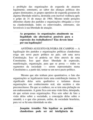 a proibição das organizações de esquerda de atuarem
legalmente; entretanto, ao sabor das alianças políticas dos
grupos dominantes, os grupos operários de esquerda gozaram de
alguma liberdade relativa, destruída com incrível violência após
o golpe de 31 de março de 1964. Mesmo tendo posições
diferentes diante dos partidos e organizações obrigadas a viver
na clandestinidade, todos os entrevistados, entretanto, são
favoráveis à sua liberdade de atuação.
As perguntas: As organizações atualmente na
ilegalidade são alternativas possíveis para a
expressão dos trabalhadores? Elas devem lutar
por sua legalização?
ANTÔNIO AUGUSTO OLIVEIRA DE CAMPOS — A
legalização dos partidos e organizações políticas clandestinas
exige um novo pacto político no país; sob uma nova
Constituição. Isso só poderia ser feito através de uma
Constituinte. Isso quer dizer: liberdade de expressão,
manifestação, organização, para que se possa — todos os
segmentos da sociedade — serem representados numa
Constituinte e, a partir daí, tentar-se um novo pacto político.
Mesmo que não tenham peso quantitativo, o fato das
organizações se legalizarem traria uma contribuição imensa. O
significado delas seria qualitativo e teríamos dessas
organizações um conhecimento real, não sectário e não
preconceituoso. Do que se conhece, ou se tem uma pichação ou
um endeusamento. A gente fica com uma visão falsa, deturpada,
do que seriam essas organizações. Fica sem saber de fato a
visão delas sobre a sociedade, a concepção delas sobre o
amanhã, e o que elas pensam, enfim, da sociedade brasileira,
para ver se há uma identidade ou não.
Joaquim Arnaldo: Não legalizar os partidos
clandestinos pode ser até inteligência do
 