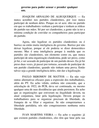 governo para poder acusar e prender qualquer
um.
JOAQUIM ARNALDO DE ALBUQUERQUE — Eu
nunca acreditei nos partidos clandestinos, por isso nunca
participei de nenhum deles. Porque eu só acre. dito no partido
em que os trabalhadores venham a participar e tenham as rédeas
do partido nas mãos. Só por ser clandestino, a gente não ia ter a
mínima condição de convidar os companheiros para participar
do partido.
Agora, não legalizar os partidos clandestinos ou é
burrice ou então muita inteligência do governo. Burrice por não
deixar legalizar, porque aí ele poderia se dizer democrático
mesmo. Mas é uma inteligência porque à medida que os
partidos são clandestinos, um elemento como eu, que nunca
participei de uma organização clandestina, pode ser preso, como
já fui, e ser acusado de participar de um partido desses. Eu já fui
preso duas vezes, já passei por torturas, acusado de participar de
um partido clandestino, quando não tinham uma prova. Então
talvez seja a grande inteligência deles, não dar a legalização.
PAULO SKROMOV DE MATTOS — Eu não vejo
outras alternativas eficazes para a expressão dos trabalhadores,
além do PT. Eu acho válido, embora não concorde, que a
articulação de 1922, do PCB, deva ser continuada, ou mesmo
qualquer uma de suas dissidências que ainda persistem. Eu acho
que as organizações que estiveram na ilegalidade devem, na
atual conjuntura, lutar pela legalização. Devem porque os
trabalhadores para se organizar precisam de liberdade, da
franquia de se filiar e organizar. Se não conquistarmos a
liberdade partidária, nós não conquistaremos nenhuma outra
liberdade.
IVAN MARTINS VIEIRA — Eu acho o seguinte: já
que existem partidos clandestinos, eles têm que lutar pela sua
 