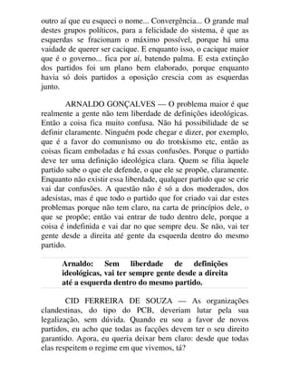 outro aí que eu esqueci o nome... Convergência... O grande mal
destes grupos políticos, para a felicidade do sistema, é que as
esquerdas se fracionam o máximo possível, porque há uma
vaidade de querer ser cacique. E enquanto isso, o cacique maior
que é o governo... fica por aí, batendo palma. E esta extinção
dos partidos foi um plano bem elaborado, porque enquanto
havia só dois partidos a oposição crescia com as esquerdas
junto.
ARNALDO GONÇALVES — O problema maior é que
realmente a gente não tem liberdade de definições ideológicas.
Então a coisa fica muito confusa. Não há possibilidade de se
definir claramente. Ninguém pode chegar e dizer, por exemplo,
que é a favor do comunismo ou do trotskismo etc, então as
coisas ficam emboladas e há essas confusões. Porque o partido
deve ter uma definição ideológica clara. Quem se filia àquele
partido sabe o que ele defende, o que ele se propõe, claramente.
Enquanto não existir essa liberdade, qualquer partido que se crie
vai dar confusões. A questão não é só a dos moderados, dos
adesistas, mas é que todo o partido que for criado vai dar estes
problemas porque não tem claro, na carta de princípios dele, o
que se propõe; então vai entrar de tudo dentro dele, porque a
coisa é indefinida e vai dar no que sempre deu. Se não, vai ter
gente desde a direita até gente da esquerda dentro do mesmo
partido.
Arnaldo: Sem liberdade de definições
ideológicas, vai ter sempre gente desde a direita
até a esquerda dentro do mesmo partido.
CID FERREIRA DE SOUZA — As organizações
clandestinas, do tipo do PCB, deveriam lutar pela sua
legalização, sem dúvida. Quando eu sou a favor de novos
partidos, eu acho que todas as facções devem ter o seu direito
garantido. Agora, eu queria deixar bem claro: desde que todas
elas respeitem o regime em que vivemos, tá?
 