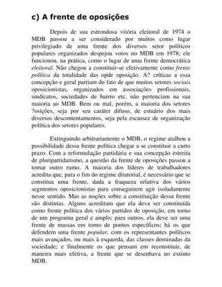 F $ IUHQWH GH RSRVLo}HV
Depois de sua estrondosa vitória eleitoral de 1974 o
MDB passou a ser considerado por muitos como lugar
privilegiado de uma frente dos diversos setor políticos
populares organizados despejou votos no MDB em 1978; ele
funcionou, na prática, como o lugar de uma frente democrática
eleitoral. Não chegou a constituir-se efetivamente como frente
política da totalidade das opde oposição. A? críticas a essa
concepção e geral partiam do fato de que muitos setores sociais
oposicionistas, organizados em associações profissionais,
sindicatos, sociedades de bairro etc. não pertenciam na sua
maioria ao MDB. Bem ou mal, porém, a maioria dos setores
?osições, seja por seu caráter difuso, de estuário dos mais
diversos descontentamentos, seja pela escassez de organização
política dos setores populares.
Extinguindo arbitrariamente o MDB, o regime atalhou a
possibilidade dessa frente política chegar a se constituir a curto
prazo. Com a reformulação partidária e sua concepção estreita
de pluripartidarismo, a questão da frente de oposições passou a
tomar outro rumo. A maioria dos líderes de trabalhadores
acredita que, para o fim do regime ditatorial, é necessário que se
constitua uma frente, dada a fraqueza relativa dos vários
segmentos oposicionistas para conseguirem agir isoladamente
nesse sentido. Mas as noções sobre a constituição dessa frente
são distintas. Alguns acreditam que ela deva ser constituída
como frente política dos vários partidos de oposição, em torno
de um programa geral e amplo; para outros, ela deve ser uma
frente de massas em torno de pontos específicos; há os que
defendem uma frente popular, com os representantes políticos
mais avançados, ou mais à esquerda, das classes dominadas da
sociedade; e finalmente os que pensam em reconstituir, de
maneira mais efetiva, a frente que se desenhava no extinto
MDB.
 