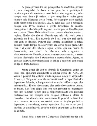 A gente precisa ter um pouquinho de modéstia, precisa
ter um pouquinho de bom senso, perceber a participação
modesta que cada um tem, e contribuir contra o governo, sabe,
porque essa frente já existe, o que atrapalha é muita gente
lutando pela liderança dessa frente. Por exemplo, esse negócio
aí de meter o pau nos liberais, viu, eu acho que, isso é bobagem,
porque em 1972, quando a gente levantava de manhã,
perseguido e abafado pelo regime, ia comprar o Estadão para
ver o que o Ulisses Guimarães falava contra a ditadura, contra o
regime. Então não são os liberais que não são leais com a
esquerda no Brasil. É a esquerda do Brasil que não está sendo
leal com os liberais. Porque eles sempre assumiram a briga,
durante muito tempo nós estivemos até certo ponto protegidos
com o discurso dos liberais, agora, como tem um pouco de
democracia, um pouco de abertura, nós chegamos e
abandonamos os liberais, porque o nosso pensamento, a nossa
posição ideológica não é exatamente a mesma deles. Agora, na
questão política, o problema que os aflige é parecido com o que
atinge os trabalhadores.
Muita gente diz que os liberais do Congresso, como um
todo, não apoiaram claramente a última greve do ABC. Às
vezes o pessoal faz críticas muito injustas, ataca os deputados
federais, o Congresso, e acaba superestimando a capacidade dos
deputados federais, acha que eles têm a clarividência, que eles
sabem tudo... E eles não sabem; eles estão tão confusos quanto
as bases. Eles têm culpa sim, em não procurar se esclarecer;
mas nós também temos muita responsabilidade em procurar
esclarecê-los, em compor uma posição política à altura de
contribuir, em discutir, sem sectarismo. O pessoal de base tem
uma postura, às vezes, no contato com a direção partidária,
deputados e senadores, muito agressiva. Isso eu acho que é
produto de uma situação política e não é culpa nem da base nem
da cúpula.
Então veja: o fato de o Congresso Nacional não ter tido
 