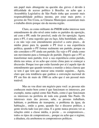 um papel mais abrangente na questão das greves é devido à
dificuldade de acesso político à Brasília: eu acho que a
Assembléia Legislativa de São Paulo tinha que assumir mais
responsabilidade política mesmo, por estar mais perto; o
governo do Tito Costa, as Câmaras Municipais assumiram mais
o trabalho direto porque são da mesma região.
Claro, eu como militante do PMDB tenho interesse num
entendimento de alto nível entre todos os partidos da oposição,
até com o PP, onde for possível, onde ele for oposição. Agora
para o PT, é uma sugestão que eu faço, falta humildade, sabe...
e eu não vejo este entendimento possível a curto prazo... de
médio prazo para lá, quando o PT tiver a sua experiência
política, quando o PT formar realmente um partido, porque eu
não considero o PT ainda um partido. Eu vejo o PT ainda como
um movimento para a formação do partido. Depois que o PT se
transformar num partido, tiver a sua experiência como partido,
direta nas urnas, aí eu acho que existe clima para se começar a
discussão. Porque isso que estão fazendo por aí é aquele tipo de
entendimento que quando termina a reunião a única clareza que
se tem é que tem que marcar uma reunião seguinte... Agora,
claro que esta tendência que ganhou a convenção nacional do
PT em fins de maio de 1980 eu acho que é um pessoal mais
tratável.
Mas eu vou dizer um negócio para você: as pessoas não
conhecem muito bem como é que funcionam os interesses, por
exemplo, numa capital como São Paulo, como é que funcionam
os interesses na periferia de toda esta grande São Paulo. Os
interesses reais das pessoas, sabe, as pessoas trabalham,
habitam, o problema do transporte, o problema da água, da
habitação... então a gente, quando faz o discurso político, a
gente nivela tudo isso por cima. E a gente nunca procura ver as
relações entre a classe média, o povão ... os compromissos...
todos os tipos de compromissos... porque eu acho que o regime,
a ditadura, ela arrebentou os compromissos políticos.
 