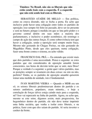 Timóteo: No Brasil, não são os liberais que não
estão sendo leais com a esquerda. É a esquerda
que não está sendo leal com os liberais.
SEBASTIÃO ATAÍDE DE MELLO — Em política,
como eu estava dizendo, não se fecha a porta. Eu acho que
inclusive pode haver uma coligação entre todos os partidos de
oposição; isso sempre foi feito no passado, deve ser no presente
e será no futuro; porque à medida em que se luta pelo poder e o
governo central detém em suas mãos a maioria dos
parlamentares, e inclusive o poder econômico, ele restringe o
campo de ação das outras forças. E como sobrevivência tem que
haver a coligação, senão a oposição será sempre muito fraca.
Mesmo não gostando do Chagas Freitas, ou não gostando do
Magalhães Pinto, desde que eles queiram, numa coligação,
fazer uma frente contra o sistema, eu acho válido.
FRANCISCO DAL PRÁ — Eu entendo que existir mais
que dois partidos é uma necessidade. Penso o seguinte: se estes
partidos que são considerados de oposição amanhã forem
conscientes, nas horas de decisão terão que se unir, meu Deus!
Porque a verdade é a seguinte: a gente quer vários partidos, mas
as posições sempre se resumem em duas coisas: ou sim ou não,
perfeito? Então, se os partidos de oposição amanhã quiserem
tomar uma medida de unidade, isto é fundamental.
IVAN MARTINS VIEIRA — Quando o MDB era um
só, os setores liberais predominavam dentro do partido e os
setores autênticos, populares, eram minoria... e hoje a
correlação de forças talvez esteja caindo mais para a esquerda,
né? Isso vai repercutir na linha do partido. Agora, eu acho que,
mesmo se este setor, digamos assim, mais progressista, for
hegemônico dentro do partido, ele não deve tentar imprimir
uma linha sectária, que venha a isolar estes liberais, e na
prática, fazer com que eles saiam do partido. Aí seria inverter o
caráter da frente.
 