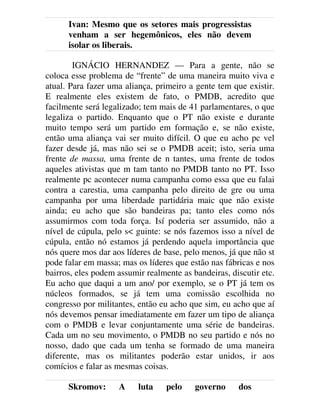 Ivan: Mesmo que os setores mais progressistas
venham a ser hegemônicos, eles não devem
isolar os liberais.
IGNÁCIO HERNANDEZ — Para a gente, não se
coloca esse problema de “frente” de uma maneira muito viva e
atual. Para fazer uma aliança, primeiro a gente tem que existir.
E realmente eles existem de fato, o PMDB, acredito que
facilmente será legalizado; tem mais de 41 parlamentares, o que
legaliza o partido. Enquanto que o PT não existe e durante
muito tempo será um partido em formação e, se não existe,
então uma aliança vai ser muito difícil. O que eu acho pc vel
fazer desde já, mas não sei se o PMDB aceit; isto, seria uma
frente de massa, uma frente de n tantes, uma frente de todos
aqueles ativistas que m tam tanto no PMDB tanto no PT. Isso
realmente pc acontecer numa campanha como essa que eu falai
contra a carestia, uma campanha pelo direito de gre ou uma
campanha por uma liberdade partidária maic que não existe
ainda; eu acho que são bandeiras pa; tanto eles como nós
assumirmos com toda força. Isí poderia ser assumido, não a
nível de cúpula, pelo s< guinte: se nós fazemos isso a nível de
cúpula, então nó estamos já perdendo aquela importância que
nós quere mos dar aos líderes de base, pelo menos, já que não st
pode falar em massa; mas os líderes que estão nas fábricas e nos
bairros, eles podem assumir realmente as bandeiras, discutir etc.
Eu acho que daqui a um ano/ por exemplo, se o PT já tem os
núcleos formados, se já tem uma comissão escolhida no
congresso por militantes, então eu acho que sim, eu acho que aí
nós devemos pensar imediatamente em fazer um tipo de aliança
com o PMDB e levar conjuntamente uma série de bandeiras.
Cada um no seu movimento, o PMDB no seu partido e nós no
nosso, dado que cada um tenha se formado de uma maneira
diferente, mas os militantes poderão estar unidos, ir aos
comícios e falar as mesmas coisas.
Skromov: A luta pelo governo dos
 