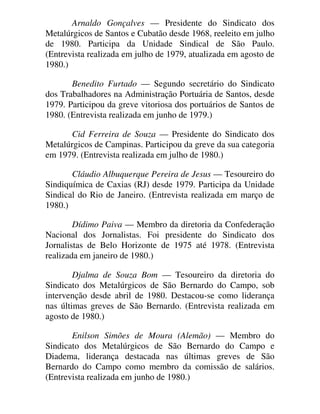 Arnaldo Gonçalves — Presidente do Sindicato dos
Metalúrgicos de Santos e Cubatão desde 1968, reeleito em julho
de 1980. Participa da Unidade Sindical de São Paulo.
(Entrevista realizada em julho de 1979, atualizada em agosto de
1980.)
Benedito Furtado — Segundo secretário do Sindicato
dos Trabalhadores na Administração Portuária de Santos, desde
1979. Participou da greve vitoriosa dos portuários de Santos de
1980. (Entrevista realizada em junho de 1979.)
Cid Ferreira de Souza — Presidente do Sindicato dos
Metalúrgicos de Campinas. Participou da greve da sua categoria
em 1979. (Entrevista realizada em julho de 1980.)
Cláudio Albuquerque Pereira de Jesus — Tesoureiro do
Sindiquímica de Caxias (RJ) desde 1979. Participa da Unidade
Sindical do Rio de Janeiro. (Entrevista realizada em março de
1980.)
Dídimo Paiva — Membro da diretoria da Confederação
Nacional dos Jornalistas. Foi presidente do Sindicato dos
Jornalistas de Belo Horizonte de 1975 até 1978. (Entrevista
realizada em janeiro de 1980.)
Djalma de Souza Bom — Tesoureiro da diretoria do
Sindicato dos Metalúrgicos de São Bernardo do Campo, sob
intervenção desde abril de 1980. Destacou-se como liderança
nas últimas greves de São Bernardo. (Entrevista realizada em
agosto de 1980.)
Enilson Simões de Moura (Alemão) — Membro do
Sindicato dos Metalúrgicos de São Bernardo do Campo e
Diadema, liderança destacada nas últimas greves de São
Bernardo do Campo como membro da comissão de salários.
(Entrevista realizada em junho de 1980.)
 