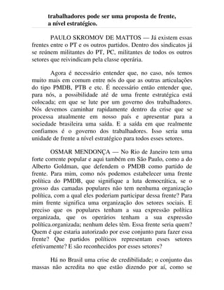 trabalhadores pode ser uma proposta de frente,
a nível estratégico.
PAULO SKROMOV DE MATTOS — Já existem essas
frentes entre o PT e os outros partidos. Dentro dos sindicatos já
se reúnem militantes do PT, PC, militantes de todos os outros
setores que reivindicam pela classe operária.
Agora é necessário entender que, no caso, nós temos
muito mais em comum entre nós do que as outras articulações
do tipo PMDB, PTB e etc. É necessário então entender que,
para nós, a possibilidade até de uma frente estratégica está
colocada; em que se lute por um governo dos trabalhadores.
Nós devemos caminhar rapidamente dentro da crise que se
processa atualmente em nosso país e apresentar para a
sociedade brasileira uma saída. E a saída em que realmente
confiamos é o governo dos trabalhadores. Isso seria uma
unidade de frente a nível estratégico para todos esses setores.
OSMAR MENDONÇA — No Rio de Janeiro tem uma
forte corrente popular e aqui também em São Paulo, como a do
Alberto Goldman, que defendem o PMDB como partido de
frente. Para mim, como nós podemos estabelecer uma frente
política do PMDB, que signifique a luta democrática, se o
grosso das camadas populares não tem nenhuma organização
política, com a qual eles poderiam participar dessa frente? Para
mim frente significa uma organização dos setores sociais. E
preciso que os populares tenham a sua expressão política
organizada, que os operários tenham a sua expressão
política.organizada; nenhum deles têm. Essa frente seria quem?
Quem é que estaria autorizado por esse conjunto para fazer essa
frente? Que partidos políticos representam esses setores
efetivamente? E são reconhecidos por esses setores?
Há no Brasil uma crise de credibilidade; o conjunto das
massas não acredita no que estão dizendo por aí, como se
 