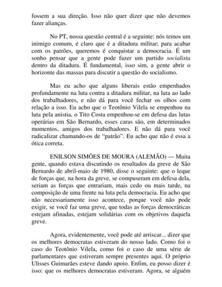 fossem a sua direção. Isso não quer dizer que não devemos
fazer alianças.
No PT, nossa questão central é a seguinte: nós temos um
inimigo comum, é claro que é a ditadura militar; para acabar
com os patrões, queremos é conquistar a democracia. É um
sonho pensar que a gente pode fazer um partido socialista
dentro da ditadura. É fundamental, isso sim, a gente abrir o
horizonte das massas para discutir a questão do socialismo.
Mas eu acho que alguns liberais estão empenhados
profundamente na luta contra a ditadura militar, na luta ao lado
dos trabalhadores, e não dá para você fechar os olhos com
relação a isso. Eu acho que o Teotônio Vilela se empenhou na
luta pela anistia, o Tito Costa empenhou-se em defesa das lutas
operárias em São Bernardo, esses caras são, em determinados
momentos, amigos dos trabalhadores. E não dá para você
radicalizar chamando-os de “patrão”. Eu acho que não é essa a
ótica correta.
ENILSON SIMÕES DE MOURA (ALEMÃO) — Muita
gente, quando estava discutindo os resultados da greve de São
Bernardo de abril-maio de 1980, disse o seguinte: que o leque
de forças que, na hora da greve, se compuseram em defesa dela,
seriam as forças que entrariam, mais cedo ou mais tarde, na
composição de uma frente na luta pela democracia. Eu acho que
não necessariamente isso acontece, porque você não pode
exigir, se você faz uma greve, que todas as forças democráticas
estejam afinadas, estejam solidárias com os objetivos daquela
greve.
Agora, evidentemente, você pode até arriscar... dizer que
os melhores democratas estiveram do nosso lado. Como foi o
caso do Teotônio Vilela, como foi o caso de uma série de
parlamentares que estiveram sempre presentes aqui. O próprio
Ulisses Guimarães esteve dando apoio. Enfim, eu posso dizer é
isso: que os melhores democratas estiveram. Agora, se alguém
 