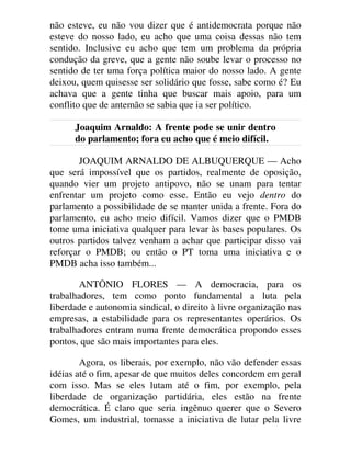 não esteve, eu não vou dizer que é antidemocrata porque não
esteve do nosso lado, eu acho que uma coisa dessas não tem
sentido. Inclusive eu acho que tem um problema da própria
condução da greve, que a gente não soube levar o processo no
sentido de ter uma força política maior do nosso lado. A gente
deixou, quem quisesse ser solidário que fosse, sabe como é? Eu
achava que a gente tinha que buscar mais apoio, para um
conflito que de antemão se sabia que ia ser político.
Joaquim Arnaldo: A frente pode se unir dentro
do parlamento; fora eu acho que é meio difícil.
JOAQUIM ARNALDO DE ALBUQUERQUE — Acho
que será impossível que os partidos, realmente de oposição,
quando vier um projeto antipovo, não se unam para tentar
enfrentar um projeto como esse. Então eu vejo dentro do
parlamento a possibilidade de se manter unida a frente. Fora do
parlamento, eu acho meio difícil. Vamos dizer que o PMDB
tome uma iniciativa qualquer para levar às bases populares. Os
outros partidos talvez venham a achar que participar disso vai
reforçar o PMDB; ou então o PT toma uma iniciativa e o
PMDB acha isso também...
ANTÔNIO FLORES — A democracia, para os
trabalhadores, tem como ponto fundamental a luta pela
liberdade e autonomia sindical, o direito à livre organização nas
empresas, a estabilidade para os representantes operários. Os
trabalhadores entram numa frente democrática propondo esses
pontos, que são mais importantes para eles.
Agora, os liberais, por exemplo, não vão defender essas
idéias até o fim, apesar de que muitos deles concordem em geral
com isso. Mas se eles lutam até o fim, por exemplo, pela
liberdade de organização partidária, eles estão na frente
democrática. É claro que seria ingênuo querer que o Severo
Gomes, um industrial, tomasse a iniciativa de lutar pela livre
 