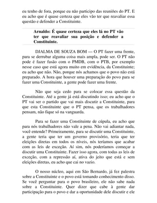 eu tenho de fora, porque eu não participo das reuniões do PT. E
eu acho que é quase certeza que eles vão ter que reavaliar essa
questão e defender a Constituinte.
Arnaldo: É quase certeza que eles lá no PT vão
ter que reavaliar sua posição e defender a
Constituinte.
DJALMA DE SOUZA BOM — O PT fazer uma frente,
para se derrubar alguma coisa mais ampla, pode ser. O PT não
pode é fazer fusão com o PMDB, com o PTB, por exemplo
nesse caso que está agora muito em evidência, da Constituinte;
eu acho que não. Não, porque nós achamos que o povo não está
preparado. A hora que houver uma preparação do povo para se
fazer uma Constituinte, a gente pode fazer uma frente.
Não que seja cedo para se colocar essa questão da
Constituinte. Até a gente já está discutindo isso; eu acho que o
PT vai ser o partido que vai mais discutir a Constituinte, para
que esta Constituinte que o PT pensa, que os trabalhadores
pensam, não fique só na vanguarda.
Para se fazer uma Constituinte de cúpula, eu acho que
para nós trabalhadores não vale a pena. Não vai adiantar nada,
você entende? Primeiramente, para se discutir uma Constituinte,
a gente teria que ter um governo provisório, teria que ter
eleições diretas em todos os níveis, nós teríamos que acabar
com as leis de exceção. Aí sim, nós poderíamos começar a
discutir uma Constituinte. Fazer isso agora, com todas as leis de
exceção, com a repressão aí, ativa do jeito que está e sem
eleições diretas, eu acho que cai no vazio.
O nosso núcleo, aqui em São Bernardo, já fez palestra
sobre a Constituinte e o povo está tomando conhecimento disso.
Se você perguntar para o povo brasileiro, ele não sabe nada
sobre a Constituinte. Quer dizer que cabe à gente dar
participação para o povo e dar a oportunidade dele discutir e ele
 