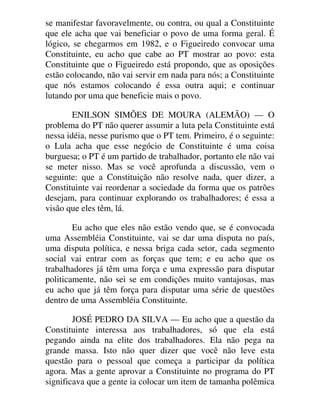 se manifestar favoravelmente, ou contra, ou qual a Constituinte
que ele acha que vai beneficiar o povo de uma forma geral. É
lógico, se chegarmos em 1982, e o Figueiredo convocar uma
Constituinte, eu acho que cabe ao PT mostrar ao povo: esta
Constituinte que o Figueiredo está propondo, que as oposições
estão colocando, não vai servir em nada para nós; a Constituinte
que nós estamos colocando é essa outra aqui; e continuar
lutando por uma que beneficie mais o povo.
ENILSON SIMÕES DE MOURA (ALEMÃO) — O
problema do PT não querer assumir a luta pela Constituinte está
nessa idéia, nesse purismo que o PT tem. Primeiro, é o seguinte:
o Lula acha que esse negócio de Constituinte é uma coisa
burguesa; o PT é um partido de trabalhador, portanto ele não vai
se meter nisso. Mas se você aprofunda a discussão, vem o
seguinte: que a Constituição não resolve nada, quer dizer, a
Constituinte vai reordenar a sociedade da forma que os patrões
desejam, para continuar explorando os trabalhadores; é essa a
visão que eles têm, lá.
Eu acho que eles não estão vendo que, se é convocada
uma Assembléia Constituinte, vai se dar uma disputa no país,
uma disputa política, e nessa briga cada setor, cada segmento
social vai entrar com as forças que tem; e eu acho que os
trabalhadores já têm uma força e uma expressão para disputar
politicamente, não sei se em condições muito vantajosas, mas
eu acho que já têm força para disputar uma série de questões
dentro de uma Assembléia Constituinte.
JOSÉ PEDRO DA SILVA — Eu acho que a questão da
Constituinte interessa aos trabalhadores, só que ela está
pegando ainda na elite dos trabalhadores. Ela não pega na
grande massa. Isto não quer dizer que você não leve esta
questão para o pessoal que começa a participar da política
agora. Mas a gente aprovar a Constituinte no programa do PT
significava que a gente ia colocar um item de tamanha polêmica
 