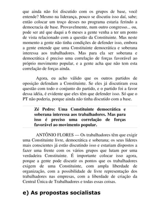 que ainda não foi discutido com os grupos de base, você
entende? Mesmo na liderança, pouco se discutiu isso daí, sabe;
então colocar um troço desses no programa estaria ferindo a
democracia de base. Provavelmente, num outro congresso... ou,
pode ser até que daqui a 6 meses a gente venha a ter um ponto
de vista relacionado com a questão da Constituinte. Mas neste
momento a gente não tinha condições de defender isso, embora
a gente entende que uma Constituinte democrática e soberana
interessa aos trabalhadores. Mas para ela ser soberana e
democrática é preciso uma correlação de forças favorável ao
próprio movimento popular, e a gente acha que não tem esta
correlação de forças ainda.
Agora, eu acho válido que os outros partidos de
oposição defendam a Constituinte. Se eles já discutiram essa
questão com todo o conjunto do partido, e o partido foi a favor
dessa idéia, é evidente que eles têm que defender isso. Só que o
PT não poderia, porque ainda não tinha discutido com a base.
Zé Pedro: Uma Constituinte democrática e
soberana interessa aos trabalhadores. Mas para
isso é preciso uma correlação de forças
favorável ao movimento popular.
ANTÔNIO FLORES — Os trabalhadores têm que exigir
uma Constituinte livre, democrática e soberana; os seus líderes
mais conscientes já estão discutindo isso e estariam dispostos a
fazer uma frente com os vários grupos que lutam por uma
verdadeira Constituinte. É importante colocar isso agora,
porque a gente pode discutir os pontos que os trabalhadores
exigem de uma Constituinte, com ampla liberdade de
organização, com a possibilidade de livre representação dos
trabalhadores nas empresas, com a liberdade de criação da
Central Única de Trabalhadores e todas essas coisas.
H $V SURSRVWDV VRFLDOLVWDV
 