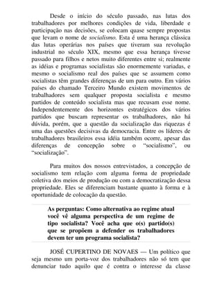 Desde o início do século passado, nas lutas dos
trabalhadores por melhores condições de vida, liberdade e
participação nas decisões, se colocam quase sempre propostas
que levam o nome de socialismo. Esta é uma herança clássica
das lutas operárias nos países que tiveram sua revolução
industrial no século XIX, mesmo que essa herança tivesse
passado para filhos e netos muito diferentes entre si; realmente
as idéias e programas socialistas são enormemente variadas, e
mesmo o socialismo real dos países que se assumem como
socialistas têm grandes diferenças de um para outro. Em vários
países do chamado Terceiro Mundo existem movimentos de
trabalhadores sem qualquer proposta socialista e mesmo
partidos de conteúdo socialista mas que recusam esse nome.
Independentemente dos horizontes estratégicos dos vários
partidos que buscam representar os trabalhadores, não há
dúvida, porém, que a questão da socialização das riquezas é
uma das questões decisivas da democracia. Entre os líderes de
trabalhadores brasileiros essa idéia também ocorre, apesar das
diferenças de concepção sobre o “socialismo”, ou
“socialização”.
Para muitos dos nossos entrevistados, a concepção de
socialismo tem relação com alguma forma de propriedade
coletiva dos meios de produção ou com a democratização dessa
propriedade. Eles se diferenciam bastante quanto à forma e à
oportunidade de colocação da questão.
As perguntas: Como alternativa ao regime atual
você vê alguma perspectiva de um regime de
tipo socialista? Você acha que o(s) partido(s)
que se propõem a defender os trabalhadores
devem ter um programa socialista?
JOSÉ CUPERTINO DE NOVAES — Um político que
seja mesmo um porta-voz dos trabalhadores não só tem que
denunciar tudo aquilo que é contra o interesse da classe
 
