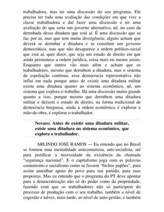 trabalhadora, mas ter uma discussão do seu programa. Ele
precisa ter toda uma avaliação das condições em que vive a
classe trabalhadora e daí fazer uma discussão e ter uma
avaliação do que seria um governo alternativo, né, no caso da
derrubada dessa ditadura que está aí. É uma discussão que se
faz por aí, mas que tem muita divergência; alguns acham que
deverá se derrubar a ditadura e se constituir um governo
democrático, mas que não desaparece a ordem político-social
que está aí, quer dizer, que seja um estado de direito em que
ainda permanece a ordem jurídica, coisa mais ou menos assim.
Enquanto que outros vão mais além e acham que os
trabalhadores, mesmo que derrubem a ditadura, mas o sistema
de espoliação continua, essa democracia representativa não
influi em nada porque antes de existir uma ditadura militar
existe uma ditadura quanto ao sistema econômico, né, um
sistema que explora o trabalho. Há uma discussão muito grande
quanto a isso, porque mesmo que derrubem uma ditadura
militar e deixem o estado de direito, na forma tradicional de
democracia burguesa, ainda a ordem econômica é explorar a
mão-de-obra, é explorar o trabalhador.
Novaes: Antes de existir uma ditadura militar,
existe uma ditadura no sistema econômico, que
explora o trabalhador.
ARLINDO JOSÉ RAMOS — Eu entendo que no Brasil
se formou uma mentalidade anticomunista, anti-socialista, até
para justificar a necessidade da existência da chamada
“segurança nacional”. E o capitalismo joga com as palavras
comunismo e socialismo como se fossem “bichos papões”, para
assim amealhar apoio do povo para seu partido, para suas
propostas. Mas eu entendo que o programa do PT deve apontar
para a democratização não só do poder como da propriedade,
fazendo com que os trabalhadores não só participem do
processo de produção com o seu trabalho, também a nível de
cogestão e talvez, mais tarde, ao nível de auto-gestão; e também
 