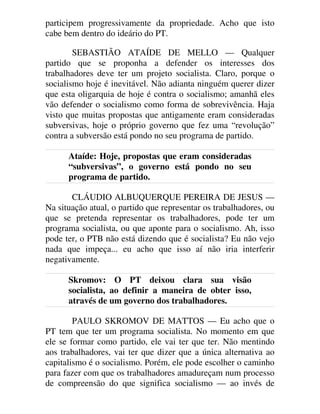 participem progressivamente da propriedade. Acho que isto
cabe bem dentro do ideário do PT.
SEBASTIÃO ATAÍDE DE MELLO — Qualquer
partido que se proponha a defender os interesses dos
trabalhadores deve ter um projeto socialista. Claro, porque o
socialismo hoje é inevitável. Não adianta ninguém querer dizer
que esta oligarquia de hoje é contra o socialismo; amanhã eles
vão defender o socialismo como forma de sobrevivência. Haja
visto que muitas propostas que antigamente eram consideradas
subversivas, hoje o próprio governo que fez uma “revolução”
contra a subversão está pondo no seu programa de partido.
Ataíde: Hoje, propostas que eram consideradas
“subversivas”, o governo está pondo no seu
programa de partido.
CLÁUDIO ALBUQUERQUE PEREIRA DE JESUS —
Na situação atual, o partido que representar os trabalhadores, ou
que se pretenda representar os trabalhadores, pode ter um
programa socialista, ou que aponte para o socialismo. Ah, isso
pode ter, o PTB não está dizendo que é socialista? Eu não vejo
nada que impeça... eu acho que isso aí não iria interferir
negativamente.
Skromov: O PT deixou clara sua visão
socialista, ao definir a maneira de obter isso,
através de um governo dos trabalhadores.
PAULO SKROMOV DE MATTOS — Eu acho que o
PT tem que ter um programa socialista. No momento em que
ele se formar como partido, ele vai ter que ter. Não mentindo
aos trabalhadores, vai ter que dizer que a única alternativa ao
capitalismo é o socialismo. Porém, ele pode escolher o caminho
para fazer com que os trabalhadores amadureçam num processo
de compreensão do que significa socialismo — ao invés de
 