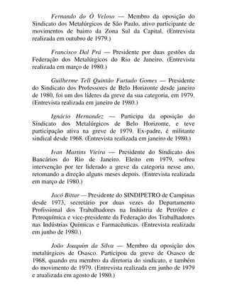 Fernando do Ó Veloso — Membro da oposição do
Sindicato dos Metalúrgicos de São Paulo, ativo participante de
movimentos de bairro da Zona Sul da Capital. (Entrevista
realizada em outubro de 1979.)
Francisco Dal Prá — Presidente por duas gestões da
Federação dos Metalúrgicos do Rio de Janeiro. (Entrevista
realizada em março de 1980.)
Guilherme Tell Quintão Furtado Gomes — Presidente
do Sindicato dos Professores de Belo Horizonte desde janeiro
de 1980, foi um dos líderes da greve da sua categoria, em 1979.
(Entrevista realizada em janeiro de 1980.)
Ignácio Hernandez — Participa da oposição do
Sindicato dos Metalúrgicos de Belo Horizonte, e teve
participação ativa na greve de 1979. Ex-padre, é militante
sindical desde 1968. (Entrevista realizada em janeiro de 1980.)
Ivan Martins Vieira — Presidente do Sindicato dos
Bancários do Rio de Janeiro. Eleito em 1979, sofreu
intervenção por ter liderado a greve da categoria nesse ano,
retomando a direção alguns meses depois. (Entrevista realizada
em março de 1980.)
Jacó Bittar — Presidente do SINDIPETRO de Campinas
desde 1973, secretário por duas vezes do Departamento
Profissional dos Trabalhadores na Indústria de Petróleo e
Petroquímica e vice-presidente da Federação dos Trabalhadores
nas Indústrias Químicas e Farmacêuticas. (Entrevista realizada
em junho de 1980.)
João Joaquim da Silva — Membro da oposição dos
metalúrgicos de Osasco. Participou da greve de Osasco de
1968, quando era membro da diretoria do sindicato, e também
do movimento de 1979. (Entrevista realizada em junho de 1979
e atualizada em agosto de 1980.)
 