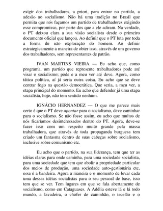 exigir dos trabalhadores, a priori, para entrar no partido, a
adesão ao socialismo. Não há uma tradição no Brasil que
permita que nós façamos um partido de trabalhadores exigindo
esse compromisso, por parte dos que a ele adiram. Na verdade,
o PT deixou clara a sua visão socialista desde o primeiro
documento oficial que lançou. Ao definir que o PT luta por toda
a forma de não exploração do homem. Ao definir
estrategicamente a maneira de obter isso, através de um governo
dos trabalhadores, sem representantes de patrão.
IVAN MARTINS VIEIRA — Eu acho que, como
programa, um partido que represente trabalhadores pode até
visar o socialismo; pode e a meu ver até deve. Agora, como
tática política, aí já seria outra coisa. Eu acho que se deve
centrar fogo na questão democrática. Que seria, a meu ver, a
etapa principal do momento. Eu acho que defender já uma etapa
socialista, hoje, não tem sentido nenhum.
IGNÁCIO HERNANDEZ — O que me parece mais
certo é que o PT deve apontar para o socialismo, deve caminhar
para o socialismo. Se não fosse assim, eu acho que muitos de
nós ficaríamos desinteressados dentro do PT. Agora, deve-se
fazer isso com um respeito muito grande pela massa
trabalhadora, que através de toda propaganda burguesa tem
criado um fantasma dentro de suas cabeças sobre socialismo,
inclusive sobre comunismo etc.
Eu acho que o partido, na sua liderança, tem que ter as
idéias claras para onde caminha, para uma sociedade socialista,
para uma sociedade que tem que abolir a propriedade particular
dos meios de produção, uma sociedade auto-gestionária etc,
essa é a bandeira. Agora a maneira e o momento de levar cada
uma dessas idéias socialistas para o seu pessoal de base, isso
tem que se ver. Tem lugares em que se fala abertamente de
socialismo, como em Cataguases. A Adélia esteve lá e lá todo
mundo, a lavadeira, o chofer de caminhão, o tecelão e o
 