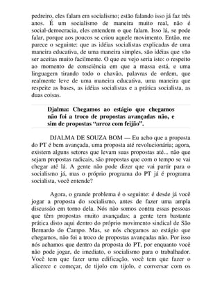 pedreiro, eles falam em socialismo; estão falando isso já faz três
anos. É um socialismo de maneira muito real, não é
social-democracia, eles entendem o que falam. Isso lá, se pode
falar, porque aos poucos se criou aquele movimento. Então, me
parece o seguinte: que as idéias socialistas explicadas de uma
maneira educativa, de uma maneira simples, são idéias que vão
ser aceitas muito facilmente. O que eu vejo seria isto: o respeito
ao momento de consciência em que a massa está, e uma
linguagem tirando todo o chavão, palavras de ordem, que
realmente leve de uma maneira educativa, uma maneira que
respeite as bases, as idéias socialistas e a prática socialista, as
duas coisas.
Djalma: Chegamos ao estágio que chegamos
não foi a troco de propostas avançadas não, e
sim de propostas “arroz com feijão”.
DJALMA DE SOUZA BOM — Eu acho que a proposta
do PT é bem avançada, uma proposta até revolucionária; agora,
existem alguns setores que levam suas propostas até... não que
sejam propostas radicais, são propostas que com o tempo se vai
chegar até lá. A gente não pode dizer que vai partir para o
socialismo já, mas o próprio programa do PT já é programa
socialista, você entende?
Agora, o grande problema é o seguinte: é desde já você
jogar a proposta do socialismo, antes de fazer uma ampla
discussão em torno dela. Nós não somos contra essas pessoas
que têm propostas muito avançadas; a gente tem bastante
prática disto aqui dentro do próprio movimento sindical de São
Bernardo do Campo. Mas, se nós chegamos ao estágio que
chegamos, não foi a troco de propostas avançadas não. Por isso
nós achamos que dentro da proposta do PT, por enquanto você
não pode jogar, de imediato, o socialismo para o trabalhador.
Você tem que fazer uma edificação, você tem que fazer o
alicerce e começar, de tijolo em tijolo, e conversar com os
 