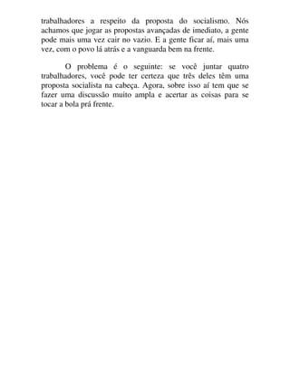 trabalhadores a respeito da proposta do socialismo. Nós
achamos que jogar as propostas avançadas de imediato, a gente
pode mais uma vez cair no vazio. E a gente ficar aí, mais uma
vez, com o povo lá atrás e a vanguarda bem na frente.
O problema é o seguinte: se você juntar quatro
trabalhadores, você pode ter certeza que três deles têm uma
proposta socialista na cabeça. Agora, sobre isso aí tem que se
fazer uma discussão muito ampla e acertar as coisas para se
tocar a bola prá frente.
 