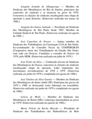 Joaquim Arnaldo de Albuquerque — Membro do
Sindicato dos Metalúrgicos do Rio de Janeiro, participou das
comissões do sindicato e se destacou na greve de 1979.
Concorreu às eleições do sindicato encabeçando uma chapa de
oposição à atual diretoria. (Entrevista realizada em março de
1980.)
Joaquim dos Santos Andrade — Presidente do Sindicato
dos Metalúrgicos de São Paulo desde 1967. Membro da
Unidade Sindical de São Paulo. (Entrevista realizada em agosto
de 1980. )
José Cupertino de Novaes — Antigo membro do
Sindicato dos Trabalhadores na Construção Civil de São Paulo.
Ex-coordenador do Conselho Fiscal da COOPERGRAN
(Cooperativa mista dos Trabalhadores da Grande São Paulo,
com sede em Osasco). Candidato a vereador de Osasco em
1976, pelo MDB. (Entrevista realizada em julho de 1979.)
José Pedro da Silva — Conhecido ativista do Sindicato
dos Metalúrgicos de Osasco, concorreu às eleições do sindicato
encabeçando chapa de oposição. Líder importante dos
movimentos reivindicatórios de 1978 e 1979. (Entrevista
realizada em junho de 1979 e completada em agosto de 1980.)
José Timóteo da Silva Guedes — Membro do Sindicato
dos Metalúrgicos de Santo André (SP). Participou das greves de
1979 e 1980, se destacando como liderança em assembléia.
(Entrevista realizada em junho de 1979 e completada em agosto
de 1980.)
Letícia de Mello — Membro do Sindicato dos
Metalúrgicos de Betim (MG). Liderança intermediária na greve
de 1979. (Entrevista realizada em janeiro de 1980.)
Maria Felícia da Rocha Macedo — Presidente do
Sindicato dos Trabalhadores das Hidroelétricas de Belo
 