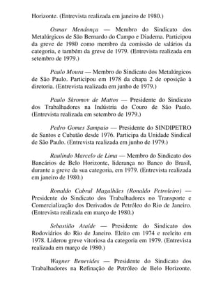 Horizonte. (Entrevista realizada em janeiro de 1980.)
Osmar Mendonça — Membro do Sindicato dos
Metalúrgicos de São Bernardo do Campo e Diadema. Participou
da greve de 1980 como membro da comissão de salários da
categoria, e também da greve de 1979. (Entrevista realizada em
setembro de 1979.)
Paulo Moura — Membro do Sindicato dos Metalúrgicos
de São Paulo. Participou em 1978 da chapa 2 de oposição à
diretoria. (Entrevista realizada em junho de 1979.)
Paulo Skromov de Mattos — Presidente do Sindicato
dos Trabalhadores na Indústria do Couro de São Paulo.
(Entrevista realizada em setembro de 1979.)
Pedro Gomes Sampaio — Presidente do SINDIPETRO
de Santos e Cubatão desde 1976. Participa da Unidade Sindical
de São Paulo. (Entrevista realizada em junho de 1979.)
Raulindo Marcelo de Lima — Membro do Sindicato dos
Bancários de Belo Horizonte, liderança no Banco do Brasil,
durante a greve da sua categoria, em 1979. (Entrevista realizada
em janeiro de 1980.)
Ronaldo Cabral Magalhães (Ronaldo Petroleiro) —
Presidente do Sindicato dos Trabalhadores no Transporte e
Comercialização dos Derivados de Petróleo do Rio de Janeiro.
(Entrevista realizada em março de 1980.)
Sebastião Ataíde — Presidente do Sindicato dos
Rodoviários do Rio de Janeiro. Eleito em 1974 e reeleito em
1978. Liderou greve vitoriosa da categoria em 1979. (Entrevista
realizada em março de 1980.)
Wagner Benevides — Presidente do Sindicato dos
Trabalhadores na Refinação de Petróleo de Belo Horizonte.
 