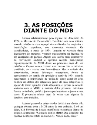 $6 326,d®(6
',$17( '2 0'%
Extinto arbitrariamente pelo regime em dezembro de
1979, o Movimento Democrático Brasileiro nos seus últimos
anos de existência viveu o papel de canalizador das angústias e
insatisfações populares, nos momentos eleitorais. Os
trabalhadores, a partir de 1974, também se valeram desse
escoadouro de protestos, votando maciçamente na legenda ou
em candidatos do partido. Alguns dos líderes mais combativos
do movimento sindical e operário recente participaram
organizadamente do MDB desde os primeiros anos de sua
existência. Outros, nunca tiveram um contato com a estrutura
partidária, ou a viram com desconfiança. Mas a maioria dos
entrevistados, jovens lideranças emergentes, foram se
aproximando do partido de oposição a partir de 1974, quando
perceberam a importância de utilizá-lo como canal de ação
política em defesa dos interesses gerais de suas categorias. E
apesar de terem opiniões muito diferentes, e formas de relação
variadas com o MDB, a maioria deles procurou estruturar
formas de trabalho político junto a parlamentares e junto a suas
bases. E procuram relatar aqui, às vezes com riqueza de
detalhes, esse trabalho.
Apenas quatro dos entrevistados declararam não ter tido
qualquer contato com o MDB antes de sua extinção. E só um
deles, Cid Ferreira de Souza, manifestou estranheza diante do
assunto, afirmando: “Contatos com o MDB? Que estranho! Eu
não tive nenhum contato com o MDB. Nunca, nada, nada!”
 