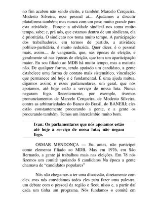 no fim acabou não sendo eleito, e também Marcelo Cerqueira,
Modesto Silveira, esse pessoal aí... Ajudamos a discutir
plataforma também; mas nunca com um peso muito grande para
esta atividade... Porque a atividade sindical nos toma muito
tempo, sabe; e, prá nós, que estamos dentro de um sindicato, ela
é prioritária. O sindicato nos toma muito tempo. A participação
dos trabalhadores, em termos de partido, a atividade
político-partidária, é muito reduzida. Quer dizer, é o pessoal
mais, assim..., de vanguarda, que, nas épocas de eleição, e
geralmente só nas épocas de eleição, que tem um aparticipação
maior. Eu sou filiado ao MDB há muito tempo, mas a maioria
não. De qualquer forma, tendo apoiado um candidato, a gente
estabelece uma forma de contato mais sistemático, vinculação
que permanece até hoje e é fundamental. É uma ajuda mútua,
digamos assim; e esses parlamentares, em geral, que nós
apoiamos, até hoje estão a serviço de nossa luta. Nunca
negaram fogo. Recentemente, por exemplo, tivemos
pronunciamentos de Marcelo Cerqueira, de Modesto Silveira,
contra as arbitrariedades do Banco do Brasil, do BANERJ; eles
estão constantemente procurando a gente, e a gente os
procurando também. Temos um intercâmbio muito bom.
Ivan: Os parlamentares que nós apoiamos estão
até hoje a serviço de nossa luta; não negam
fogo.
OSMAR MENDONÇA — Eu, antes, não participei
como elemento filiado ao MDB. Mas em 1976, em São
Bernardo, a gente já trabalhou mais nas eleições. Em 78 nós
fizemos um comitê apoiando 8 candidatos Na época a gente
chamava de “candidatos populares”
Nós não chegamos a ter uma discussão, diretamente com
eles, mas nós convidamos todos eles para fazer uma palestra,
um debate com o pessoal da região e ficou nisso e, a partir daí
cada um tinha um programa. Nós fundamos o comitê em
 
