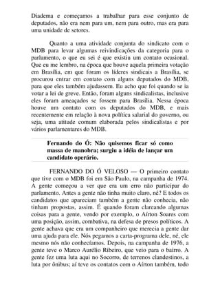 Diadema e começamos a trabalhar para esse conjunto de
deputados, não era nem para um, nem para outro, mas era para
uma unidade de setores.
Quanto a uma atividade conjunta do sindicato com o
MDB para levar algumas reivindicações da categoria para o
parlamento, o que eu sei é que existiu um contato ocasional.
Que eu me lembro, na época que houve aquela primeira votação
em Brasília, em que foram os líderes sindicais a Brasília, se
procurou entrar em contato com alguns deputados do MDB,
para que eles também ajudassem. Eu acho que foi quando se ia
votar a lei de greve. Então, foram alguns sindicalistas, inclusive
eles foram ameaçados se fossem para Brasília. Nessa época
houve um contato com os deputados do MDB, e mais
recentemente em relação à nova política salarial do governo, ou
seja, uma atitude comum elaborada pelos sindicalistas e por
vários parlamentares do MDB.
Fernando do Ó: Não quisemos ficar só como
massa de manobra; surgiu a idéia de lançar um
candidato operário.
FERNANDO DO Ó VELOSO — O primeiro contato
que tive com o MDB foi em São Paulo, na campanha de 1974.
A gente começou a ver que era um erro não participar do
parlamento. Antes a gente não tinha muito claro, né? E todos os
candidatos que apareciam também a gente não conhecia, não
tinham propostas, assim. É quando foram clareando algumas
coisas para a gente, vendo por exemplo, o Aírton Soares com
uma posição, assim, combativa, na defesa de presos políticos. A
gente achava que era um companheiro que merecia a gente dar
uma ajuda para ele. Nós pegamos a carta-programa dele, né, ele
mesmo nós não conhecíamos. Depois, na campanha de 1976, a
gente teve o Marco Aurélio Ribeiro, que veio para o bairro. A
gente fez uma luta aqui no Socorro, de terrenos clandestinos, a
luta por ônibus; aí teve os contatos com o Aírton também, todo
 
