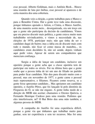 esse pessoal, Alberto Goldman, mais o Antônio Rezk... Houve
uma reunião de luta por ônibus, esse pessoal aí apareceu e de
certa maneira deu uma cobertura.
Quando veio a eleição, a gente trabalhou para o Marco e
para o Benedito Cintra. Daí a gente teve toda uma discussão,
porque tínhamos apoiado o Aírton, o Cintra, o Marco Aurélio,
de uma maneira assim meio... desorganizada, era um troço em
que a gente não participou da decisão da candidatura. Vimos
que era preciso discutir mais política, a gente estava muito num
trabalhinho reivindicatório, e vimos a necessidade de, nas
eleições de 1978, participar mais; não que tinha de ser o
candidato daqui do bairro; mas a idéia era de discutir mais com
todo o mundo, não ficar só como massa de manobra... os
candidatos eram decididos lá, não sei aonde, depois vinham
aqui pedir votos. Apesar de serem uns companheiros que
mereciam confiança.
Surgiu a idéia de lançar um candidato, inclusive um
operário porque a gente acha que a classe operária tem de
participar em todos os níveis. Foi na última hora que a gente
soube que a pessoa tinha de ter um ano de filiado no partido
para poder ficar candidato. Não deu para discutir muito com o
pessoal, mas em novembro de 1977, a gente catou o pessoal
mais representativo, e filiamos. Ficamos como reserva, se a
gente fosse apresentar candidato... Mas apoiamos um candidato
operário, o Aurélio Pérez, que foi lançado lá pelo diretório da
Freguesia do Ó, se não me engano. A gente tinha medo de a
direção do MDB não aceitar; chamamos o Orestes Quércia, o
Fernando Henrique Cardoso para uma reunião. Pedimos que
eles interferissem, né? O Rui Brito deu uma mão também, e
algumas pessoas do MDB.
A campanha do Aurélio foi uma experiência difícil,
porque a gente viu que tínhamos que trabalhar muito para
ganhar, sem ter experiência e sem ter recursos. Mas foi uma
 