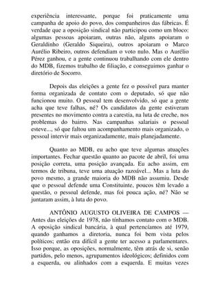 experiência interessante, porque foi praticamente uma
campanha de apoio do povo, dos companheiros das fábricas. É
verdade que a oposição sindical não participou como um bloco:
algumas pessoas apoiaram, outras não, alguns apoiaram o
Geraldinho (Geraldo Siqueira), outros apoiaram o Marco
Aurélio Ribeiro, outros defendiam o voto nulo. Mas o Aurélio
Pérez ganhou, e a gente continuou trabalhando com ele dentro
do MDB, fizemos trabalho de filiação, e conseguimos ganhar o
diretório de Socorro.
Depois das eleições a gente fez o possível para manter
forma organizada de contato com o deputado, só que não
funcionou muito. O pessoal tem desenvolvido, só que a gente
acha que teve falhas, né? Os candidatos da gente estiveram
presentes no movimento contra a carestia, na luta de creche, nos
problemas do bairro. Nas campanhas salariais o pessoal
esteve..., só que faltou um acompanhamento mais organizado, o
pessoal intervir mais organizadamente, mais planejadamente.
Quanto ao MDB, eu acho que teve algumas atuações
importantes. Fechar questão quanto ao pacote de abril, foi uma
posição correta, uma posição avançada. Eu acho assim, em
termos de tribuna, teve uma atuação razoável... Mas a luta do
povo mesmo, a grande maioria do MDB não assumiu. Desde
que o pessoal defende uma Constituinte, poucos têm levado a
questão, o pessoal defende, mas foi pouca ação, né? Não se
juntaram assim, à luta do povo.
ANTÔNIO AUGUSTO OLIVEIRA DE CAMPOS —
Antes das eleições de 1978, não tínhamos contato com o MDB.
A oposição sindical bancária, à qual pertencíamos até 1979,
quando ganhamos a diretoria, nunca foi bem vista pelos
políticos; então era difícil a gente ter acesso a parlamentares.
Isso porque, as oposições, normalmente, têm atrás de si, senão
partidos, pelo menos, agrupamentos ideológicos; definidos com
a esquerda, ou alinhados com a esquerda. E muitas vezes
 