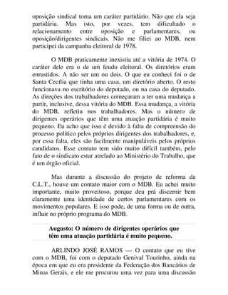 oposição sindical toma um caráter partidário. Não que ela seja
partidária. Mas isto, por vezes, tem dificultado o
relacionamento entre oposição e parlamentares, ou
oposição/dirigentes sindicais. Não me filiei ao MDB, nem
participei da campanha eleitoral de 1978.
O MDB praticamente inexistia até a vitória de 1974. O
caráter dele era o de um feudo eleitoral. Os diretórios eram
enrustidos. A não ser um ou dois. O que eu conheci foi o de
Santa Cecília que tinha uma casa, um diretório aberto. O resto
funcionava no escritório do deputado, ou na casa do deputado.
As direções dos trabalhadores começaram a ter uma mudança a
partir, inclusive, dessa vitória do MDB. Essa mudança, a vitória
do MDB, refletiu nos trabalhadores. Mas o número de
dirigentes operários que têm uma atuação partidária é muito
pequeno. Eu acho que isso é devido à falta de compreensão do
processo político pelos próprios dirigentes dos trabalhadores, e,
por essa falta, eles são facilmente manipuláveis pelos próprios
candidatos. Esse contato tem sido muito difícil também, pelo
fato de o sindicato estar atrelado ao Ministério do Trabalho, que
é um órgão oficial.
Mas durante a discussão do projeto de reforma da
C.L.T., houve um contato maior com o MDB. Eu achei muito
importante, muito proveitoso, porque deu prá discernir bem
claramente uma identidade de certos parlamentares com os
movimentos populares. E isso pode, de uma forma ou de outra,
influir no próprio programa do MDB.
Augusto: O número de dirigentes operários que
têm uma atuação partidária é muito pequeno.
ARLINDO JOSÉ RAMOS — O contato que eu tive
com o MDB, foi com o deputado Genival Tourinho, ainda na
época em que eu era presidente da Federação dos Bancários de
Minas Gerais, e ele me procurou uma vez para uma discussão
 