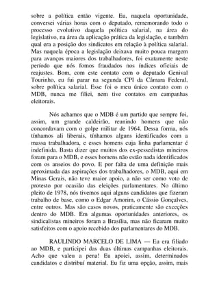 sobre a política então vigente. Eu, naquela oportunidade,
conversei várias horas com o deputado, rememorando todo o
processo evolutivo daquela política salarial, na área do
legislativo, na área da aplicação prática da legislação, e também
qual era a posição dos sindicatos em relação à política salarial.
Mas naquela época a legislação deixava muito pouca margem
para avanços maiores dos trabalhadores, foi exatamente neste
período que nós fomos fraudados nos índices oficiais de
reajustes. Bom, com este contato com o deputado Genival
Tourinho, eu fui parar na segunda CPI da Câmara Federal,
sobre política salarial. Esse foi o meu único contato com o
MDB, nunca me filiei, nem tive contatos em campanhas
eleitorais.
Nós achamos que o MDB é um partido que sempre foi,
assim, um grande caldeirão, reunindo homens que não
concordavam com o golpe militar de 1964. Dessa forma, nós
tínhamos ali liberais, tínhamos alguns identificados com a
massa trabalhadora, e esses homens cuja linha parlamentar é
indefinida. Basta dizer que muitos dos ex-pessedistas mineiros
foram para o MDB, e esses homens não estão nada identificados
com os anseios do povo. E por falta de uma definição mais
aproximada das aspirações dos trabalhadores, o MDB, aqui em
Minas Gerais, não teve maior apoio, a não ser como voto de
protesto por ocasião das eleições parlamentares. No último
pleito de 1978, nós tivemos aqui alguns candidatos que fizeram
trabalho de base, como o Edgar Amorim, o Cássio Gonçalves,
entre outros. Mas são casos novos, praticamente são exceções
dentro do MDB. Em algumas oportunidades anteriores, os
sindicalistas mineiros foram a Brasília, mas não ficaram muito
satisfeitos com o apoio recebido dos parlamentares do MDB.
RAULINDO MARCELO DE LIMA — Eu era filiado
ao MDB, e participei das duas últimas campanhas eleitorais.
Acho que valeu a pena! Eu apoiei, assim, determinados
candidatos e distribuí material. Eu fiz uma opção, assim, mais
 