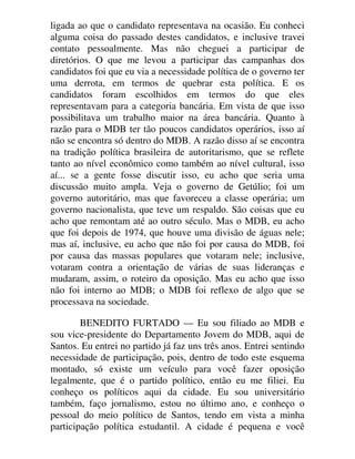 ligada ao que o candidato representava na ocasião. Eu conheci
alguma coisa do passado destes candidatos, e inclusive travei
contato pessoalmente. Mas não cheguei a participar de
diretórios. O que me levou a participar das campanhas dos
candidatos foi que eu via a necessidade política de o governo ter
uma derrota, em termos de quebrar esta política. E os
candidatos foram escolhidos em termos do que eles
representavam para a categoria bancária. Em vista de que isso
possibilitava um trabalho maior na área bancária. Quanto à
razão para o MDB ter tão poucos candidatos operários, isso aí
não se encontra só dentro do MDB. A razão disso aí se encontra
na tradição política brasileira de autoritarismo, que se reflete
tanto ao nível econômico como também ao nível cultural, isso
aí... se a gente fosse discutir isso, eu acho que seria uma
discussão muito ampla. Veja o governo de Getúlio; foi um
governo autoritário, mas que favoreceu a classe operária; um
governo nacionalista, que teve um respaldo. São coisas que eu
acho que remontam até ao outro século. Mas o MDB, eu acho
que foi depois de 1974, que houve uma divisão de águas nele;
mas aí, inclusive, eu acho que não foi por causa do MDB, foi
por causa das massas populares que votaram nele; inclusive,
votaram contra a orientação de várias de suas lideranças e
mudaram, assim, o roteiro da oposição. Mas eu acho que isso
não foi interno ao MDB; o MDB foi reflexo de algo que se
processava na sociedade.
BENEDITO FURTADO — Eu sou filiado ao MDB e
sou vice-presidente do Departamento Jovem do MDB, aqui de
Santos. Eu entrei no partido já faz uns três anos. Entrei sentindo
necessidade de participação, pois, dentro de todo este esquema
montado, só existe um veículo para você fazer oposição
legalmente, que é o partido político, então eu me filiei. Eu
conheço os políticos aqui da cidade. Eu sou universitário
também, faço jornalismo, estou no último ano, e conheço o
pessoal do meio político de Santos, tendo em vista a minha
participação política estudantil. A cidade é pequena e você
 