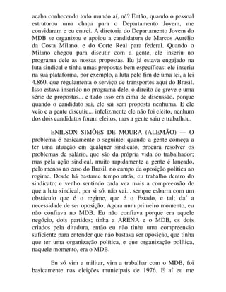 acaba conhecendo todo mundo aí, né? Então, quando o pessoal
estruturou uma chapa para o Departamento Jovem, me
convidaram e eu entrei. A diretoria do Departamento Jovem do
MDB se organizou e apoiou a candidatura de Marcos Aurélio
da Costa Milano, e do Corte Real para federal. Quando o
Milano chegou para discutir com a gente, ele inseriu no
programa dele as nossas propostas. Eu já estava engajado na
luta sindical e tinha umas propostas bem específicas: ele inseriu
na sua plataforma, por exemplo, a luta pelo fim de uma lei, a lei
4.860, que regulamenta o serviço de transportes aqui do Brasil.
Isso estava inserido no programa dele, o direito de greve e uma
série de propostas... e tudo isso em cima de discussão, porque
quando o candidato sai, ele sai sem proposta nenhuma. E ele
veio e a gente discutiu... infelizmente ele não foi eleito, nenhum
dos dois candidatos foram eleitos, mas a gente saiu e trabalhou.
ENILSON SIMÕES DE MOURA (ALEMÃO) — O
problema é basicamente o seguinte: quando a gente começa a
ter uma atuação em qualquer sindicato, procura resolver os
problemas de salário, que são da própria vida do trabalhador;
mas pela ação sindical, muito rapidamente a gente é lançado,
pelo menos no caso do Brasil, no campo da oposição política ao
regime. Desde há bastante tempo atrás, eu trabalho dentro do
sindicato; e venho sentindo cada vez mais a compreensão de
que a luta sindical, por si só, não vai... sempre esbarra com um
obstáculo que é o regime, que é o Estado, e tal; daí a
necessidade de ser oposição. Agora num primeiro momento, eu
não confiava no MDB. Eu não confiava porque era aquele
negócio, dois partidos; tinha a ARENA e o MDB, os dois
criados pela ditadura, então eu não tinha uma compreensão
suficiente para entender que não bastava ser oposição, que tinha
que ter uma organização política, e que organização política,
naquele momento, era o MDB.
Eu só vim a militar, vim a trabalhar com o MDB, foi
basicamente nas eleições municipais de 1976. E aí eu me
 