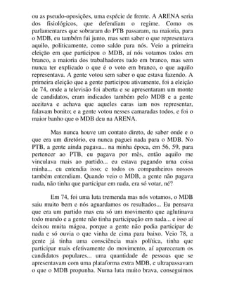ou as pseudo-oposições, uma espécie de frente. A ARENA seria
dos fisiológicos, que defendiam o regime. Como os
parlamentares que sobraram do PTB passaram, na maioria, para
o MDB, eu também fui junto, mas sem saber o que representava
aquilo, politicamente, como saldo para nós. Veio a primeira
eleição em que participou o MDB, aí nós votamos todos em
branco, a maioria dos trabalhadores tudo em branco, mas sem
nunca ter explicado o que é o voto em branco, o que aquilo
representava. A gente votou sem saber o que estava fazendo. A
primeira eleição que a gente participou ativamente, foi a eleição
de 74, onde a televisão foi aberta e se apresentaram um monte
de candidatos, eram indicados também pelo MDB e a gente
aceitava e achava que aqueles caras iam nos representar,
falavam bonito; e a gente votou nesses camaradas todos, e foi o
maior banho que o MDB deu na ARENA.
Mas nunca houve um contato direto, de saber onde e o
que era um diretório, eu nunca paguei nada para o MDB. No
PTB, a gente ainda pagava... na minha época, em 56, 59, para
pertencer ao PTB, eu pagava por mês, então aquilo me
vinculava mais ao partido... eu estava pagando uma coisa
minha... eu entendia isso; e todos os companheiros nossos
também entendiam. Quando veio o MDB, a gente não pagava
nada, não tinha que participar em nada, era só votar, né?
Em 74, foi uma luta tremenda mas nós votamos, o MDB
saiu muito bem e nós aguardamos os resultados... Eu pensava
que era um partido mas era só um movimento que aglutinava
todo mundo e a gente não tinha participação em nada... e isso aí
deixou muita mágoa, porque a gente não podia participar de
nada e só ouvia o que vinha de cima para baixo. Veio 78, a
gente já tinha uma consciência mais política, tinha que
participar mais efetivamente do movimento, aí apareceram os
candidatos populares... uma quantidade de pessoas que se
apresentavam com uma plataforma extra MDB, e ultrapassavam
o que o MDB propunha. Numa luta muito brava, conseguimos
 