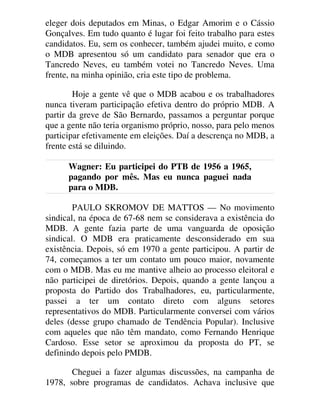eleger dois deputados em Minas, o Edgar Amorim e o Cássio
Gonçalves. Em tudo quanto é lugar foi feito trabalho para estes
candidatos. Eu, sem os conhecer, também ajudei muito, e como
o MDB apresentou só um candidato para senador que era o
Tancredo Neves, eu também votei no Tancredo Neves. Uma
frente, na minha opinião, cria este tipo de problema.
Hoje a gente vê que o MDB acabou e os trabalhadores
nunca tiveram participação efetiva dentro do próprio MDB. A
partir da greve de São Bernardo, passamos a perguntar porque
que a gente não teria organismo próprio, nosso, para pelo menos
participar efetivamente em eleições. Daí a descrença no MDB, a
frente está se diluindo.
Wagner: Eu participei do PTB de 1956 a 1965,
pagando por mês. Mas eu nunca paguei nada
para o MDB.
PAULO SKROMOV DE MATTOS — No movimento
sindical, na época de 67-68 nem se considerava a existência do
MDB. A gente fazia parte de uma vanguarda de oposição
sindical. O MDB era praticamente desconsiderado em sua
existência. Depois, só em 1970 a gente participou. A partir de
74, começamos a ter um contato um pouco maior, novamente
com o MDB. Mas eu me mantive alheio ao processo eleitoral e
não participei de diretórios. Depois, quando a gente lançou a
proposta do Partido dos Trabalhadores, eu, particularmente,
passei a ter um contato direto com alguns setores
representativos do MDB. Particularmente conversei com vários
deles (desse grupo chamado de Tendência Popular). Inclusive
com aqueles que não têm mandato, como Fernando Henrique
Cardoso. Esse setor se aproximou da proposta do PT, se
definindo depois pelo PMDB.
Cheguei a fazer algumas discussões, na campanha de
1978, sobre programas de candidatos. Achava inclusive que
 