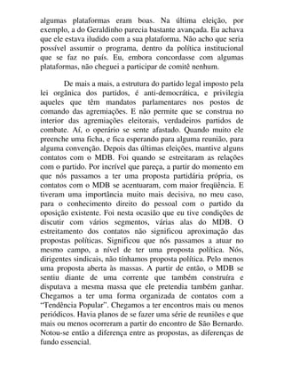 algumas plataformas eram boas. Na última eleição, por
exemplo, a do Geraldinho parecia bastante avançada. Eu achava
que ele estava iludido com a sua plataforma. Não acho que seria
possível assumir o programa, dentro da política institucional
que se faz no país. Eu, embora concordasse com algumas
plataformas, não cheguei a participar de comitê nenhum.
De mais a mais, a estrutura do partido legal imposto pela
lei orgânica dos partidos, é anti-democrática, e privilegia
aqueles que têm mandatos parlamentares nos postos de
comando das agremiações. E não permite que se construa no
interior das agremiações eleitorais, verdadeiros partidos de
combate. Aí, o operário se sente afastado. Quando muito ele
preenche uma ficha, e fica esperando para alguma reunião, para
alguma convenção. Depois das últimas eleições, mantive alguns
contatos com o MDB. Foi quando se estreitaram as relações
com o partido. Por incrível que pareça, a partir do momento em
que nós passamos a ter uma proposta partidária própria, os
contatos com o MDB se acentuaram, com maior freqüência. E
tiveram uma importância muito mais decisiva, no meu caso,
para o conhecimento direito do pessoal com o partido da
oposição existente. Foi nesta ocasião que eu tive condições de
discutir com vários segmentos, várias alas do MDB. O
estreitamento dos contatos não significou aproximação das
propostas políticas. Significou que nós passamos a atuar no
mesmo campo, a nível de ter uma proposta política. Nós,
dirigentes sindicais, não tínhamos proposta política. Pelo menos
uma proposta aberta às massas. A partir de então, o MDB se
sentiu diante de uma corrente que também construíra e
disputava a mesma massa que ele pretendia também ganhar.
Chegamos a ter uma forma organizada de contatos com a
“Tendência Popular”. Chegamos a ter encontros mais ou menos
periódicos. Havia planos de se fazer uma série de reuniões e que
mais ou menos ocorreram a partir do encontro de São Bernardo.
Notou-se então a diferença entre as propostas, as diferenças de
fundo essencial.
 