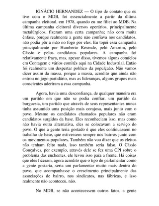 IGNÁCIO HERNANDEZ — O tipo de contato que eu
tive com o MDB, foi essencialmente a partir da última
campanha eleitoral, em 1978, quando eu me filiei ao MDB. Na
última campanha eleitoral diversos operários, principalmente
metalúrgicos, fizeram uma certa campanha; não com muita
ênfase, porque realmente a gente não confiava nos candidatos,
não podia pôr a mão no fogo por eles. Eu topei essa campanha
principalmente por Humberto Resende, pelo Amorim, pelo
Cássio e pelos candidatos populares. A campanha foi
relativamente fraca, mas, apesar disso, tivemos alguns comícios
em Contagem e vários comitês aqui na Cidade Industrial. Então
foi realmente um despertar político da populçaão. Não vamos
dizer assim da massa, porque a massa, acredito que ainda não
entrou no jogo partidário, mas as lideranças, alguns grupos mais
conscientes aderiram a essa campanha.
Agora, havia uma desconfiança, de qualquer maneira era
um partido em que não se podia confiar, um partido da
burguesia, um partido que através de seus representantes nunca
tinha assumido uma posição mais corajosa, mais junto com o
povo. Mesmo os candidatos chamados populares não eram
candidatos surgidos da base. Eles reconheciam isso, mas como
não havia outra alternativa, eles se colocavam a serviço do
povo. O que a gente teria gostado é que eles continuassem no
trabalho de base, que estivessem sempre nos bairros junto com
os movimentos populares. Também não vou dizer que os eleitos
não tenham feito nada, isso também seria falso. O Cássio
Gonçalves, por exemplo, através dele se fez uma CPI sobre o
problema das enchentes, ele levou isso para a frente. Há coisas
que eles fizeram, agora acredito que o tipo de parlamentar como
a gente gostaria, seria um parlamentar muito mais dentro do
povo, que acompanhasse o crescimento principalmente das
associações de bairro, nos sindicatos, nas fábricas, e isso
realmente não aconteceu, não.
No MDB, se não acontecessem outros fatos, a gente
 
