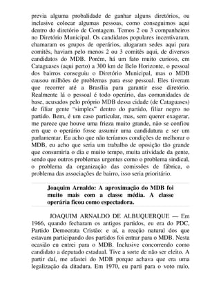 previa alguma probalidade de ganhar alguns diretórios, ou
inclusive colocar algumas pessoas, como conseguimos aqui
dentro do diretório de Contagem. Temos 2 ou 3 companheiros
no Diretório Municipal. Os candidatos populares incentivaram,
chamaram os grupos de operários, alugaram sedes aqui para
comitês, haviam pelo menos 2 ou 3 comitês aqui, de diversos
candidatos do MDB. Porém, há um fato muito curioso, em
Cataguases (aqui perto) a 300 km de Belo Horizonte, o pessoal
dos bairros conseguiu o Diretório Municipal, mas o MDB
causou milhões de problemas para esse pessoal. Eles tiveram
que recorrer até a Brasília para garantir esse diretório.
Realmente lá o pessoal é todo operário, das comunidades de
base, acusados pelo próprio MDB dessa cidade (de Cataguases)
de filiar gente “simples” dentro do partido, filiar negro no
partido. Bem, é um caso particular, mas, sem querer exagerar,
me parece que houve uma frieza muito grande, não se confiou
em que o operário fosse assumir uma candidatura e ser um
parlamentar. Eu acho que não teríamos condições de melhorar o
MDB, eu acho que seria um trabalho de oposição tão grande
que consumiria o dia e muito tempo, muita atividade da gente,
sendo que outros problemas urgentes como o problema sindical,
o problema da organização das comissões de fábrica, o
problema das associações de bairro, isso seria prioritário.
Joaquim Arnaldo: A aproximação do MDB foi
muito mais com a classe média. A classe
operária ficou como espectadora.
JOAQUIM ARNALDO DE ALBUQUERQUE — Em
1966, quando fecharam os antigos partidos, eu era do PDC,
Partido Democrata Cristão: e aí, a reação natural dos que
estavam participando dos partidos foi entrar para o MDB. Nesta
ocasião eu entrei para o MDB. Inclusive concorrendo como
candidato a deputado estadual. Tive a sorte de não ser eleito. A
partir daí, me afastei do MDB porque achava que era uma
legalização da ditadura. Em 1970, eu parti para o voto nulo,
 