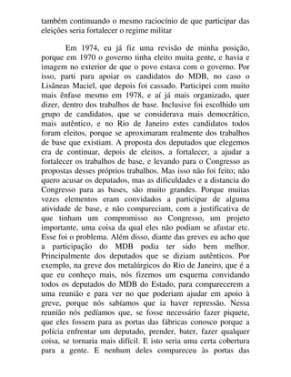 também continuando o mesmo raciocínio de que participar das
eleições seria fortalecer o regime militar
Em 1974, eu já fiz uma revisão de minha posição,
porque em 1970 o governo tinha eleito muita gente, e havia e
imagem no exterior de que o povo estava com o governo. Por
isso, parti para apoiar os candidatos do MDB, no caso o
Lisâneas Maciel, que depois foi cassado. Participei com muito
mais ênfase mesmo em 1978, e aí já mais organizado, quer
dizer, dentro dos trabalhos de base. Inclusive foi escolhido um
grupo de candidatos, que se considerava mais democrático,
mais autêntico, e no Rio de Janeiro estes candidatos todos
foram eleitos, porque se aproximaram realmente dos trabalhos
de base que existiam. A proposta dos deputados que elegemos
era de continuar, depois de eleitos, a fortalecer, a ajudar a
fortalecer os trabalhos de base, e levando para o Congresso as
propostas desses próprios trabalhos. Mas isso não foi feito; não
quero acusar os deputados, mas as dificuldades e a distancia do
Congresso para as bases, são muito grandes. Porque muitas
vezes elementos eram convidados a participar de alguma
atividade de base, e não compareciam, com a justificativa de
que tinham um compromisso no Congresso, um projeto
importante, uma coisa da qual eles não podiam se afastar etc.
Esse foi o problema. Além disso, diante das greves eu acho que
a participação do MDB podia ter sido bem melhor.
Principalmente dos deputados que se diziam autênticos. Por
exemplo, na greve dos metalúrgicos do Rio de Janeiro, que é a
que eu conheço mais, nós fizemos um esquema convidando
todos os deputados do MDB do Estado, para comparecerem a
uma reunião e para ver no que poderiam ajudar em apoio à
greve, porque nós sabíamos que ia haver repressão. Nessa
reunião nós pedíamos que, se fosse necessário fazer piquete,
que eles fossem para as portas das fábricas conosco porque a
polícia enfrentar um deputado, prender, bater, fazer qualquer
coisa, se tornaria mais difícil. E isto seria uma certa cobertura
para a gente. E nenhum deles compareceu às portas das
 