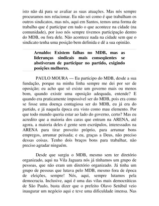 isto não dá para se avaliar as suas atuações. Mas nós sempre
procuramos nos relacionar. Eu não sei como é que trabalham os
outros sindicatos, mas nós, aqui em Santos, temos uma forma de
trabalho que é participar em tudo o que acontece na cidade (na
comunidade), por isso nós sempre tivemos participação dentro
do MDB, ou fora dele. Não acontece nada na cidade sem que o
sindicato tenha uma posição bem definida e dê a sua opinião.
Arnaldo: Existem falhas no MDB, mas as
lideranças sindicais mais conseqüentes se
abstiveram de participar no partido, exigindo
posições melhores.
PAULO MOURA — Eu participo do MDB, desde a sua
fundação, porque na minha linha sempre me dei por ser de
oposição; eu acho que só existe um governo mais ou menos
bom, quando existir uma oposição adequada, entende? E
quando era praticamente impossível ser do MDB, pois era como
se fosse uma doença contagiosa ser do MDB, eu já era do
partido, e já naquela época era visto como mau elemento. Por
que todo mundo queria estar ao lado do governo, certo? Mas eu
acredito que a maioria dos caras que entram na ARENA, até
agora, a maioria deles é gente sem escrúpulos, interessados na
ARENA para tirar proveito próprio, para arrumar bons
empregos, arrumar peixada; e eu, graças a Deus, não preciso
dessas coisas. Tenho dois braços bons para trabalhar, não
preciso agradar ninguém.
Desde que surgiu o MDB, mesmo sem ter diretório
organizado, aqui na Vila Jaguara nós já tínhamos um grupo de
pessoas, que não eram um diretório organizado. Já tinha um
grupo de pessoas que lutava pelo MDB, mesmo fora de época
de eleições, sempre! Nós, aqui, sempre lutamos pela
democracia. Inclusive, aqui é uma das vilas mais democráticas
de São Paulo, basta dizer que o prefeito Olavo Setúbal veio
inaugurar um negócio aqui e teve uma dificuldade imensa. Nas
 