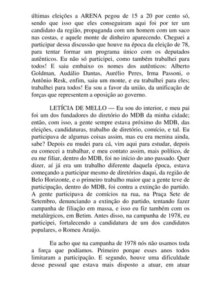 últimas eleições a ARENA pegou de 15 a 20 por cento só,
sendo que isso que eles conseguiram aqui foi por ter um
candidato da região, propaganda com um homem com um saco
nas costas, e aquele monte de dinheiro aparecendo. Cheguei a
participar dessa discussão que houve na época da eleição de 78,
para tentar formar um programa único com os deputados
autênticos. Eu não só participei, como também trabalhei para
todos! E saiu embaixo os nomes dos autênticos: Alberto
Goldman, Audálio Dantas, Aurélio Peres, Irma Passoni, o
Antônio Resk, enfim, saiu um monte, e eu trabalhei para eles;
trabalhei para todos! Eu sou a favor da união, da unificação de
forças que representem a oposição ao governo.
LETÍCIA DE MELLO — Eu sou do interior, e meu pai
foi um dos fundadores do diretório do MDB da minha cidade;
então, com isso, a gente sempre estava próximo do MDB, das
eleições, candidaturas, trabalho de diretório, comício, e tal. Eu
participava de algumas coisas assim, mas eu era menina ainda,
sabe? Depois eu mudei para cá, vim aqui para estudar, depois
eu comecei a trabalhar, e meu contato assim, mais político, de
eu me filiar, dentro do MDB, foi no início do ano passado. Quer
dizer, aí já era um trabalho diferente daquela época, estava
começando a participar mesmo de diretórios daqui, da região de
Belo Horizonte, e o primeiro trabalho maior que a gente teve de
participação, dentro do MDB, foi contra a extinção do partido.
A gente participava de comícios na rua, na Praça Sete de
Setembro, denunciando a extinção do partido, tentando fazer
campanha de filiação em massa, e isso eu fiz também com os
metalúrgicos, em Betim. Antes disso, na campanha de 1978, eu
participei, fortalecendo a candidatura de um dos candidatos
populares, o Romeu Araújo.
Eu acho que na campanha de 1978 nós não usamos toda
a força que podíamos. Primeiro porque esses anos todos
limitaram a participação. E segundo, houve uma dificuldade
desse pessoal que estava mais disposto a atuar, em atuar
 