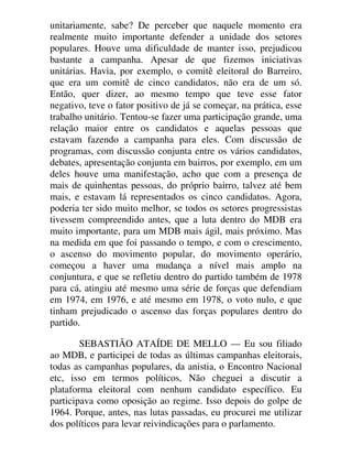 unitariamente, sabe? De perceber que naquele momento era
realmente muito importante defender a unidade dos setores
populares. Houve uma dificuldade de manter isso, prejudicou
bastante a campanha. Apesar de que fizemos iniciativas
unitárias. Havia, por exemplo, o comitê eleitoral do Barreiro,
que era um comitê de cinco candidatos, não era de um só.
Então, quer dizer, ao mesmo tempo que teve esse fator
negativo, teve o fator positivo de já se começar, na prática, esse
trabalho unitário. Tentou-se fazer uma participação grande, uma
relação maior entre os candidatos e aquelas pessoas que
estavam fazendo a campanha para eles. Com discussão de
programas, com discussão conjunta entre os vários candidatos,
debates, apresentação conjunta em bairros, por exemplo, em um
deles houve uma manifestação, acho que com a presença de
mais de quinhentas pessoas, do próprio bairro, talvez até bem
mais, e estavam lá representados os cinco candidatos. Agora,
poderia ter sido muito melhor, se todos os setores progressistas
tivessem compreendido antes, que a luta dentro do MDB era
muito importante, para um MDB mais ágil, mais próximo. Mas
na medida em que foi passando o tempo, e com o crescimento,
o ascenso do movimento popular, do movimento operário,
começou a haver uma mudança a nível mais amplo na
conjuntura, e que se refletiu dentro do partido também de 1978
para cá, atingiu até mesmo uma série de forças que defendiam
em 1974, em 1976, e até mesmo em 1978, o voto nulo, e que
tinham prejudicado o ascenso das forças populares dentro do
partido.
SEBASTIÃO ATAÍDE DE MELLO — Eu sou filiado
ao MDB, e participei de todas as últimas campanhas eleitorais,
todas as campanhas populares, da anistia, o Encontro Nacional
etc, isso em termos políticos, Não cheguei a discutir a
plataforma eleitoral com nenhum candidato específico. Eu
participava como oposição ao regime. Isso depois do golpe de
1964. Porque, antes, nas lutas passadas, eu procurei me utilizar
dos políticos para levar reivindicações para o parlamento.
 
