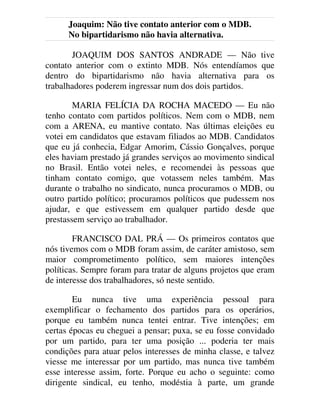 Joaquim: Não tive contato anterior com o MDB.
No bipartidarismo não havia alternativa.
JOAQUIM DOS SANTOS ANDRADE — Não tive
contato anterior com o extinto MDB. Nós entendíamos que
dentro do bipartidarismo não havia alternativa para os
trabalhadores poderem ingressar num dos dois partidos.
MARIA FELÍCIA DA ROCHA MACEDO — Eu não
tenho contato com partidos políticos. Nem com o MDB, nem
com a ARENA, eu mantive contato. Nas últimas eleições eu
votei em candidatos que estavam filiados ao MDB. Candidatos
que eu já conhecia, Edgar Amorim, Cássio Gonçalves, porque
eles haviam prestado já grandes serviços ao movimento sindical
no Brasil. Então votei neles, e recomendei às pessoas que
tinham contato comigo, que votassem neles também. Mas
durante o trabalho no sindicato, nunca procuramos o MDB, ou
outro partido político; procuramos políticos que pudessem nos
ajudar, e que estivessem em qualquer partido desde que
prestassem serviço ao trabalhador.
FRANCISCO DAL PRÁ — Os primeiros contatos que
nós tivemos com o MDB foram assim, de caráter amistoso, sem
maior comprometimento político, sem maiores intenções
políticas. Sempre foram para tratar de alguns projetos que eram
de interesse dos trabalhadores, só neste sentido.
Eu nunca tive uma experiência pessoal para
exemplificar o fechamento dos partidos para os operários,
porque eu também nunca tentei entrar. Tive intenções; em
certas épocas eu cheguei a pensar; puxa, se eu fosse convidado
por um partido, para ter uma posição ... poderia ter mais
condições para atuar pelos interesses de minha classe, e talvez
viesse me interessar por um partido, mas nunca tive também
esse interesse assim, forte. Porque eu acho o seguinte: como
dirigente sindical, eu tenho, modéstia à parte, um grande
 