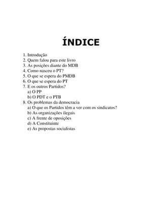 Ë1',&(
1. Introdução
2. Quem falou para este livro
3. As posições diante do MDB
4. Como nasceu o PT?
5. O que se espera do PMDB
6. O que se espera do PT
7. E os outros Partidos?
a) O PP
b) O PDT e o PTB
8. Os problemas da democracia
a) O que os Partidos têm a ver com os sindicatos?
b) As organizações ilegais
c) A frente de oposições
d) A Constituinte
e) As propostas socialistas
 
