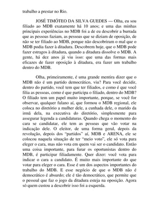 trabalho a prestar no Rio.
JOSÉ TIMÓTEO DA SILVA GUEDES — Olha, eu sou
filiado ao MDB exatamente há 10 anos; e uma das minhas
principais experiências no MDB foi a de eu descobrir a burrada
que as pessoas faziam, as pessoas que se diziam de oposição, de
não se ter filiado ao MDB, porque não descobriram o mal que o
MDB podia fazer à ditadura. Descobrem hoje, que o MDB pode
fazer estragos à ditadura, quando a ditadura dissolve o MDB. A
gente, há dez anos já viu isso: que uma das formas mais
eficazes de fazer oposição à ditadura, era fazer um trabalho
dentro do MDB.
Olha, primeiramente, é uma grande mentira dizer que o
MDB não é um partido democrático, viu? Para você decidir,
dentro do partido, você tem que ter filiados, e como é que você
filia as pessoas, como é que participa o filiado, dentro do MDB?
O filiado tem um papel muito importante, porque, se você for
observar, qualquer fulano aí, que formou o MDB regional, ele
coloca no diretório a mulher dele, a cunhada dele, o marido da
irmã dela, na executiva do diretório, simplesmente para
assegurar legenda a candidaturas. Quando chega o momento do
cara se candidatar, ele tem as pessoas que vão votar na
indicação dele. O eleitor, de uma forma geral, depois da
revolução, depois dos “partidos” aí, MDB e ARENA, ele se
colocou naquela situação de ter “meio voto”, ele só vota para
eleger o cara, mas não vota em quem vai ser o candidato. Então
uma coisa importante, para furar os oportunistas dentro do
MDB, é participar filiadamente. Quer dizer: você vota para
indicar o cara a candidato. É muito mais importante do que
votar para eleger o cara. Esse é um dos aspectos importantes do
trabalho do MDB. E esse negócio de que o MDB não é
democrático é absurdo; ele é tão democrático, que permite que
o pessoal que faz o jogo da ditadura esteja na oposição. Agora
só quem custou a descobrir isso foi a esquerda.
 