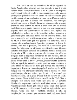 Em 1978, eu era da executiva do MDB regional de
Santo André; olha, primeiro tem que entender o que é a luta
interna dentro dum partido como o MDB, sabe, é um negócio
terrível, você pode até vender o voto, ou comprar; então a nossa
participação primeira é de ver quem vai sair candidato, pelo
partido, quem vai ser candidato a alguma coisa. Como a maioria
dos caras que têm a direção dos diretórios, têm condição
inclusive de brecar a filiação das novas pessoas, então uma das
primeiras lutas dentro do MDB é fazer com que os nossos
candidatos, que a gente conhece, e que têm um compromisso
popular, têm um compromisso de classe, são ligados aos
trabalhadores, às lutas da periferia, enfim, às lutas amplas, e a
gente sabe que o camarada não só tem um presente de luta, mas
tem um passado que justifica o presente, então a primeira luta
no MDB, é fazer com que essa pessoa saia candidato. Isso o
pessoal não percebeu, isso só é possível para quem tá dentro do
partido, fora não é possível, fora você só é convidado para
torcer. Se, há tempo, os militantes operários tivessem feito um
trabalho de filiação, para dar um conteúdo popular à militância
dentro do MDB, então o governo não ia conseguir adiar as
eleições, nem as regionais partidárias do ano passado, nem as
municipais de 1980; infelizmente, a gente está percebendo as
coisas muito tarde, o pessoal, irônica, prosaicamente, com uma
linha de oposição autêntica a este governo, quer continuar a
vida inteira na oposição de fora, por burrice não descobriu a
importância de dar um conteúdo popular à luta interna do MDB.
Porque essa luta interna infelizmente é muito elitista, viu; é um
grupinho que sabe das coisas, que decide, e é o pessoal que
manda no MDB. Se a gente tivesse metido o povo no MDB,
sabe, tivesse filiado trabalhadores, meu Deus do Céu! Olha, a
situação não estava essa barra que está aí. O governo
dissolvendo os partidos e adiando as eleições ao seu bel prazer.
Algumas pessoas dizem que é muito difícil você filiar alguém
ao MDB, porque o presidente dos diretórios regionais brecam a
filiação. Olha, isso não é verdade, primeiro é falta de
imaginação das pessoas: por exemplo, você vai num jornal
 