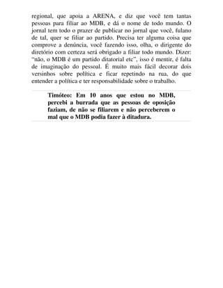 regional, que apoia a ARENA, e diz que você tem tantas
pessoas para filiar ao MDB, e dá o nome de todo mundo. O
jornal tem todo o prazer de publicar no jornal que você, fulano
de tal, quer se filiar ao partido. Precisa ter alguma coisa que
comprove a denúncia, você fazendo isso, olha, o dirigente do
diretório com certeza será obrigado a filiar todo mundo. Dizer:
“não, o MDB é um partido ditatorial etc”, isso é mentir, é falta
de imaginação do pessoal. É muito mais fácil decorar dois
versinhos sobre política e ficar repetindo na rua, do que
entender a política e ter responsabilidade sobre o trabalho.
Timóteo: Em 10 anos que estou no MDB,
percebi a burrada que as pessoas de oposição
faziam, de não se filiarem e não perceberem o
mal que o MDB podia fazer à ditadura.
 