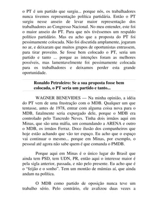 o PT é um partido que surgiu... porque nós, os trabalhadores
nunca tivemos representação política partidária. Então o PT
surgiu nesse anseio de levar maior representação dos
trabalhadores ao Congresso Nacional. No meu entender, este foi
o maior anseio do PT. Para que nós tivéssemos um respaldo
político partidário. Mas eu acho que a proposta do PT foi
pessimamente colocada. Não foi discutida amplamente, jogaram
no ar, e deixaram que muitos grupos de oportunistas entrassem,
para tirar proveito. Se fosse bem colocado o PT, seria um
partido e tanto ... porque as intenções foram as melhores
possíveis, mas lamentavelmente foi pessimamente colocada
para os trabalhadores e deixamos perder esta grande
oportunidade.
Ronaldo Petroleiro: Se a sua proposta fosse bem
colocada, o PT seria um partido e tanto...
WAGNER BENEVIDES — Na minha opinião, a idéia
do PT vem de uma frustração com o MDB. Qualquer um que
tentasse, antes de 1978, entrar com alguma coisa nova para o
MDB, fatalmente seria expurgado dele, porque o MDB era
controlado pelo Tancredo Neves. Tinha dois irmãos aqui em
Minas, que são uma máfia, um comandando a ARENA e outro
o MDB, os irmãos Ferraz. Doce ilusão dos companheiros que
hoje estão achando que vão ter espaço. Eu acho que o espaço
vai continuar o mesmo... porque em Minas, por exemplo, o
pessoal até agora não sabe quem é que comanda o PMDB.
Porque aqui em Minas é o único lugar do Brasil que
ainda tem PSD, tem UDN, PR, então aqui o interesse maior é
pela sigla anterior, passada, e não pelo presente. Eu acho que é
o “feijão e o sonho”. Tem um montão de múmias aí, que ainda
andam na política.
O MDB como partido de oposição nunca teve um
trabalho sério. Pelo contrário, ele avalizou duas vezes a
 