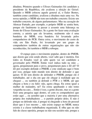 ditadura. Primeiro quando o Ulisses Guimarães foi candidato a
presidente da República, ele avalizou a eleição do Geisel.
Quando o MDB colocou aquele general aí, o Euler Bentes,
também como candidato, avalizou a ditadura mais uma vez. Na
nossa opinião, o MDB não tem um trabalho concreto. Existe um
trabalho concreto, de alguns parlamentares. Mas na cassação do
Alencar Furtado, por exemplo, o próprio MDB se sentiu bem,
porque ele fatalmente ia passar a assumir uma liderança na
frente do Ulisses Guimarães. Se a gente for fazer uma avaliação
correta, a anistia que ele levantou, realmente não é uma
bandeira do MDB, essa bandeira foi levantada pelos
companheiros do PCB. Outra coisa, o movimento do custo de
vida em São Paulo, foi levantado por um grupo de
companheiros também de outras organizações que não são
reconhecidas, foi também o MDB a reboque.
O espaço para o movimento popular, dentro do PMDB,
que dizem que está sendo aberto, você sabe que é mentira. Em
todos os Estados você já sabe quem vai ser candidato a
governador pelo PMDB. Então você indica tudo na mão ...
agora, perguntaram para o povo, perguntaram para o Zé ali? O
Zé por exemplo defende o PMDB, e este sindicato aqui é bom
por isso, porque todo mundo tem direito de defender o que
quiser. O Zé tem direito de defender o PMDB, porque ele é
trabalhador, até o dia em que ele chegar à realidade que eu
cheguei ... eu também já defendi o PTB e o MDB, até que
chegou a hora e eu falei: não, agora chega. Eu estou igual a
mulher de malandro, né? Eu estou apanhando e não tomo
vergonha na cara ... Então é isso, a gente discute, mas se a gente
fizer uma pesquisa aqui dentro, só com os companheiros que
estão aqui ... eu acredito que a maioria é por uma alternativa
própria dos trabalhadores ... o partido próprio deles. E não é
porque eu defendo não, é porque tá chegando a hora do pessoal
dizer que é isso mesmo ... não existe espaço no MDB, nunca
existiu é a classe trabalhadora organizada. E olha que eu não
falo de classe operária, porque eu não sou sectário não, porque a
 