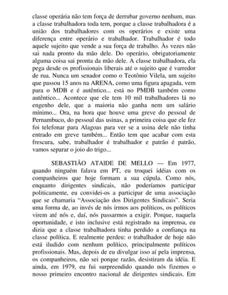 classe operária não tem força de derrubar governo nenhum, mas
a classe trabalhadora toda tem, porque a classe trabalhadora é a
união dos trabalhadores com os operários e existe uma
diferença entre operário e trabalhador. Trabalhador é todo
aquele sujeito que vende a sua força de trabalho. Às vezes não
sai nada pronto da mão dele. Do operário, obrigatoriamente
alguma coisa sai pronta da mão dele. A classe trabalhadora, ela
pega desde os profissionais liberais até o sujeito que é varredor
de rua. Nunca um senador como o Teotônio Vilela, um sujeito
que passou 15 anos na ARENA, como uma figura apagada, vem
para o MDB e é autêntico... está no PMDB também como
autêntico... Acontece que ele tem 10 mil trabalhadores lá no
engenho dele, que a maioria não ganha nem um salário
mínimo... Ora, na hora que houve uma greve do pessoal de
Pernambuco, do pessoal das usinas, a primeira coisa que ele fez
foi telefonar para Alagoas para ver se a usina dele não tinha
entrado em greve também... Então tem que acabar com esta
frescura, sabe, trabalhador é trabalhador e patrão é patrão,
vamos separar o joio do trigo...
SEBASTIÃO ATAlDE DE MELLO — Em 1977,
quando ninguém falava em PT, eu troquei idéias com os
companheiros que hoje formam a sua cúpula. Como nós,
enquanto dirigentes sindicais, não poderíamos participar
politicamente, eu convidei-os a participar de uma associação
que se chamaria “Associação dos Dirigentes Sindicais”. Seria
uma forma de, ao invés de nós irmos aos políticos, os políticos
virem até nós e, daí, nós passarmos a exigir. Porque, naquela
oportunidade, e isto inclusive está registrado na imprensa, eu
dizia que a classe trabalhadora tinha perdido a confiança na
classe política. E realmente perdeu: o trabalhador de hoje não
está iludido com nenhum político, principalmente políticos
profissionais. Mas, depois de eu divulgar isso aí pela imprensa,
os companheiros, não sei porque razão, desistiram da idéia. E
ainda, em 1979, eu fui surpreendido quando nós fizemos o
nosso primeiro encontro nacional de dirigentes sindicais. Em
 